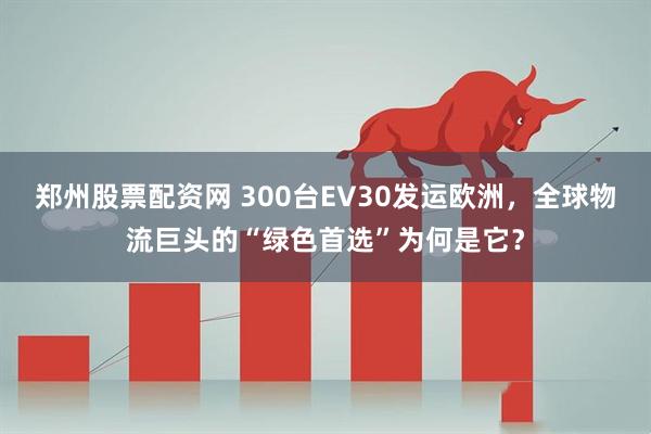 郑州股票配资网 300台EV30发运欧洲，全球物流巨头的“绿色首选”为何是它？