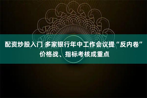 配资炒股入门 多家银行年中工作会议提“反内卷” 价格战、指标考核成重点