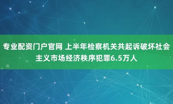 专业配资门户官网 上半年检察机关共起诉破坏社会主义市场经济秩序犯罪6.5万人