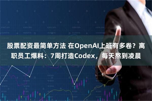 股票配资最简单方法 在OpenAI上班有多卷？离职员工爆料：7周打造Codex，每天熬到凌晨