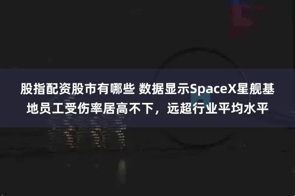 股指配资股市有哪些 数据显示SpaceX星舰基地员工受伤率居高不下，远超行业平均水平