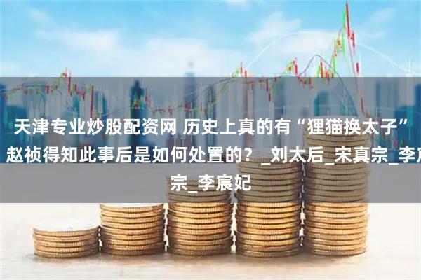 天津专业炒股配资网 历史上真的有“狸猫换太子”吗？赵祯得知此事后是如何处置的？_刘太后_宋真宗_李宸妃