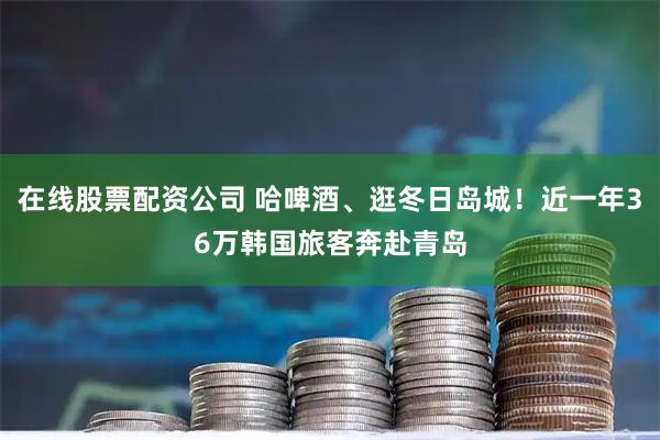 在线股票配资公司 哈啤酒、逛冬日岛城！近一年36万韩国旅客奔赴青岛