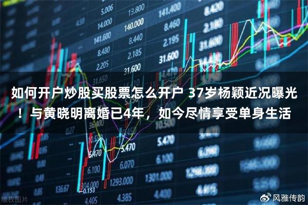 如何开户炒股买股票怎么开户 37岁杨颖近况曝光！与黄晓明离婚已4年，如今尽情享受单身生活