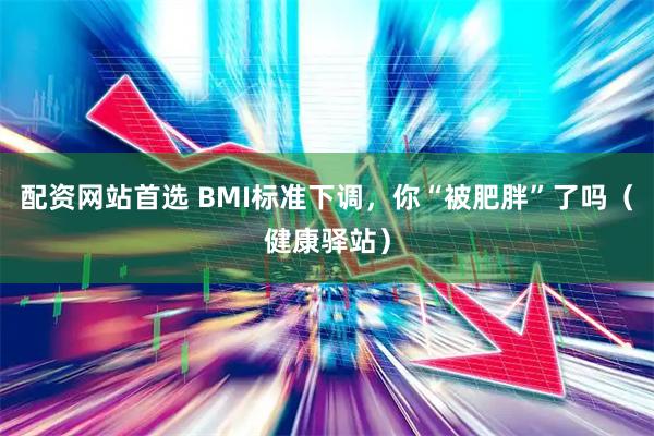 配资网站首选 BMI标准下调，你“被肥胖”了吗（健康驿站）