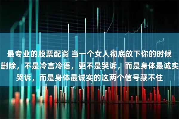 最专业的股票配资 当一个女人彻底放下你的时候，最先做的不是拉黑删除，不是冷言冷语，更不是哭诉，而是身体最诚实的这两个信号藏不住