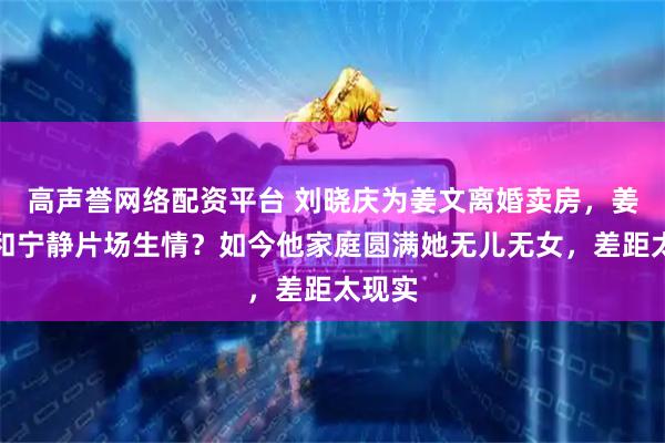 高声誉网络配资平台 刘晓庆为姜文离婚卖房，姜文却和宁静片场生情？如今他家庭圆满她无儿无女，差距太现实
