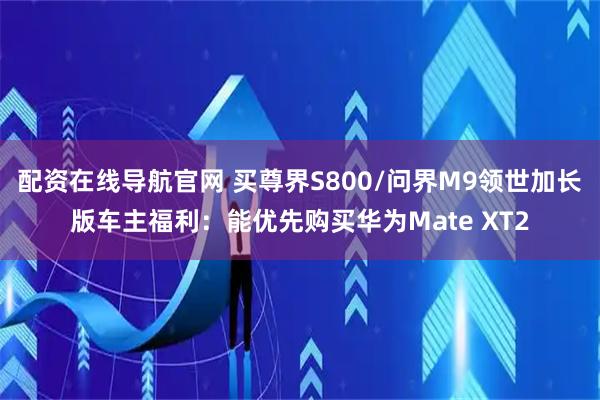 配资在线导航官网 买尊界S800/问界M9领世加长版车主福利：能优先购买华为Mate XT2