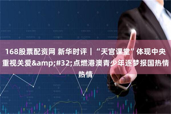 168股票配资网 新华时评｜“天宫课堂”体现中央重视关爱 点燃港澳青少年逐梦报国热情
